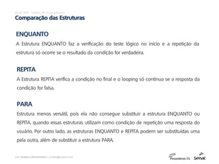 prof. Gustavo Zimmermann | contato@gust4vo.com
Excel VBA - Lógica de Programação
Comparação das Estruturas
ENQUANTO
A Estrutura ENQUANTO faz a verificação do teste lógico no início e a repetição da
estrutura só ocorre se o resultado da condição for verdadeira.
REPITA
A Estrutura REPITA verifica a condição no final e o looping só continua se a resposta da
condição for falsa.
PARA
Estrutura menos versátil, pois ela não consegue substituir a estrutura ENQUANTO ou
REPITA, quando essas estruturas utilizam como condição de repetição uma resposta do
usuário. Por outro lado, as estruturas ENQUANTO e REPITA podem ser substituídas uma
pela outra, além de substituir a estrutura PARA.
 