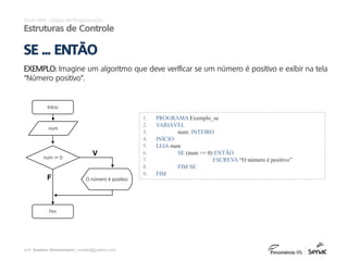 prof. Gustavo Zimmermann | contato@gust4vo.com
1. PROGRAMA Exemplo_se
2. VARIÁVEL
3. num: INTEIRO
4. INÍCIO
5. LEIA num
6. SE (num >= 0) ENTÃO
7. ESCREVA “O número é positivo”
8. FIM SE
9. FIM
Início
num
num >= 0
O número é positivo
Fim
V
F
Excel VBA - Lógica de Programação
Estruturas de Controle
EXEMPLO: Imagine um algoritmo que deve verificar se um número é positivo e exibir na tela
“Número positivo”.
SE ... ENTÃO
 
