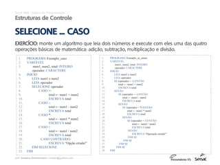 prof. Gustavo Zimmermann | contato@gust4vo.com
1. PROGRAMA Exemplo_caso
2. VARIÁVEL
3. num1, num2, total: INTEIRO
operador: CARACTERE
4. INÍCIO
5. LEIA num1 e num2
6. LEIA operador
7. SELECIONE operador
8. CASO +:
9. total ← num1 + num2
10. ESCREVA total
11. CASO -:
12. total ← num1 - num2
13. ESCREVA total
14. CASO *:
15. total ← num1 * num2
16. ESCREVA total
17. CASO /:
18. total ← num1 / num2
19. ESCREVA total
20. CASO CONTRÁRIO:
21. ESCREVA “Opção errada!”
22. FIM SELECIONE
23. FIM
Excel VBA - Lógica de Programação
Estruturas de Controle
EXERCÍCIO: monte um algoritmo que leia dois números e execute com eles uma das quatro
operações básicas de matemática: adição, subtração, multiplicação e divisão.
SELECIONE ... CASO
1. PROGRAMA Exemplo_se_entao
2. VARIÁVEL
3. num1, num2, total: INTEIRO
4. operador: CARACTERE
5. INÍCIO
6. LEIA num1 e num2
7. LEIA operador
8. SE (operador = +) ENTÃO
9. total ← num1 + num2
10. ESCREVA total
11. SENÃO
12. SE (operador = -) ENTÃO
13. total ← num1 - num2
14. ESCREVA total
15. SENÃO
16. SE (operador = *) ENTÃO
17. total ← num1 * num2
18. ESCREVA total
19. SENÃO
20. SE (operador = /) ENTÃO
21. total ← num1 / num2
22. ESCREVA total
23. SENÃO
24. ESCREVA “Operação errada!”
25. FIM SE
26. FIM SE
27. FIM SE
28. FIM SE
29. FIM
 