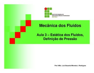 Mecânica dos Fluidos
Aula 3 – Estática dos Fluidos,
Definição de Pressão
Prof. MSc. Luiz Eduardo Miranda J. Rodrigues
 