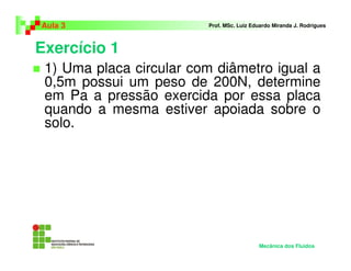 Exercício 1
Aula 3 Prof. MSc. Luiz Eduardo Miranda J. Rodrigues
1) Uma placa circular com diâmetro igual a
0,5m possui um peso de 200N, determine
em Pa a pressão exercida por essa placa
quando a mesma estiver apoiada sobre o
solo.
Mecânica dos Fluidos
 