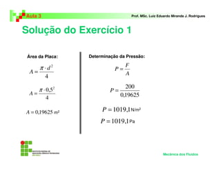 Solução do Exercício 1
Aula 3 Prof. MSc. Luiz Eduardo Miranda J. Rodrigues
Área da Placa:
m2
Determinação da Pressão:
N/m2
Mecânica dos Fluidos
4
2
d
A
⋅
=
π
4
5,0 2
⋅
=
π
A
19625,0=A
A
F
P =
19625,0
200
=P
1,1019=P
Pa1,1019=P
 