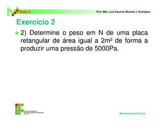 Exercício 2
Aula 3 Prof. MSc. Luiz Eduardo Miranda J. Rodrigues
2) Determine o peso em N de uma placa
retangular de área igual a 2m² de forma a
produzir uma pressão de 5000Pa.
Mecânica dos Fluidos
 