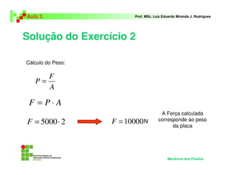 Solução do Exercício 2
Aula 3 Prof. MSc. Luiz Eduardo Miranda J. Rodrigues
Cálculo do Peso:
Mecânica dos Fluidos
A
F
P =
APF ⋅=
25000⋅=F 10000=F N
A Força calculada
corresponde ao peso
da placa
 