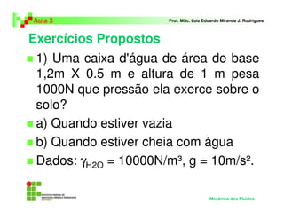 Exercícios Propostos
Aula 3 Prof. MSc. Luiz Eduardo Miranda J. Rodrigues
1) Uma caixa d'água de área de base
1,2m X 0.5 m e altura de 1 m pesa
1000N que pressão ela exerce sobre o
solo?
a) Quando estiver vazia
b) Quando estiver cheia com água
Dados: γH2O = 10000N/m³, g = 10m/s².
Mecânica dos Fluidos
 