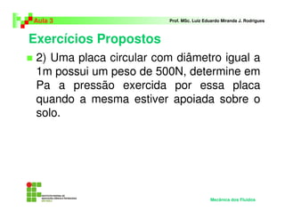 Exercícios Propostos
Aula 3 Prof. MSc. Luiz Eduardo Miranda J. Rodrigues
2) Uma placa circular com diâmetro igual a
1m possui um peso de 500N, determine em
Pa a pressão exercida por essa placa
quando a mesma estiver apoiada sobre o
solo.
Mecânica dos Fluidos
 