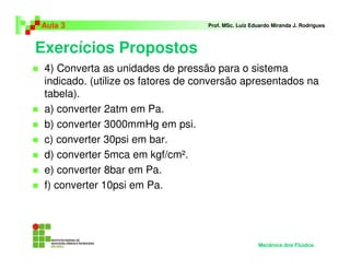 Exercícios Propostos
Aula 3 Prof. MSc. Luiz Eduardo Miranda J. Rodrigues
4) Converta as unidades de pressão para o sistema
indicado. (utilize os fatores de conversão apresentados na
tabela).
a) converter 2atm em Pa.
b) converter 3000mmHg em psi.
c) converter 30psi em bar.
d) converter 5mca em kgf/cm².
e) converter 8bar em Pa.
f) converter 10psi em Pa.
Mecânica dos Fluidos
 