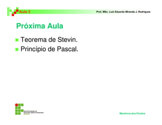 Próxima Aula
Teorema de Stevin.
Princípio de Pascal.
Aula 3 Prof. MSc. Luiz Eduardo Miranda J. Rodrigues
Mecânica dos Fluidos
 
