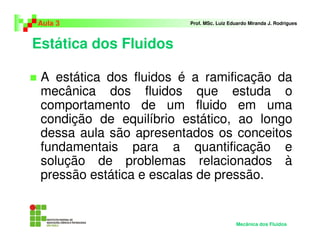 Estática dos Fluidos
Aula 3 Prof. MSc. Luiz Eduardo Miranda J. Rodrigues
Mecânica dos Fluidos
A estática dos fluidos é a ramificação da
mecânica dos fluidos que estuda o
comportamento de um fluido em uma
condição de equilíbrio estático, ao longo
dessa aula são apresentados os conceitos
fundamentais para a quantificação e
solução de problemas relacionados à
pressão estática e escalas de pressão.
 