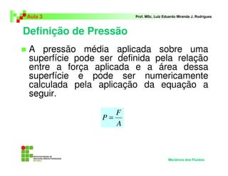 Definição de Pressão
Aula 3 Prof. MSc. Luiz Eduardo Miranda J. Rodrigues
A pressão média aplicada sobre uma
superfície pode ser definida pela relação
entre a força aplicada e a área dessa
superfície e pode ser numericamente
calculada pela aplicação da equação a
seguir.
Mecânica dos Fluidos
A
F
P =
 