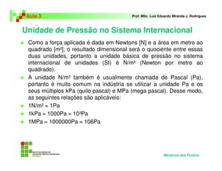Unidade de Pressão no Sistema Internacional
Aula 3 Prof. MSc. Luiz Eduardo Miranda J. Rodrigues
Como a força aplicada é dada em Newtons [N] e a área em metro ao
quadrado [m²], o resultado dimensional será o quociente entre essas
duas unidades, portanto a unidade básica de pressão no sistema
internacional de unidades (SI) é N/m² (Newton por metro ao
quadrado).
A unidade N/m² também é usualmente chamada de Pascal (Pa),
portanto é muito comum na indústria se utilizar a unidade Pa e os
seus múltiplos kPa (quilo pascal) e MPa (mega pascal). Desse modo,
as seguintes relações são aplicáveis:
1N/m² = 1Pa
1kPa = 1000Pa = 10³Pa
1MPa = 1000000Pa = 106Pa
Mecânica dos Fluidos
 