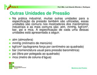 Outras Unidades de Pressão
Aula 3 Prof. MSc. Luiz Eduardo Miranda J. Rodrigues
Na prática industrial, muitas outras unidades para a
especificação da pressão também são utilizadas, essas
unidades são comuns nos mostradores dos manômetros
industriais e as mais comuns são: atm, mmHg, kgf/cm²,
bar, psi e mca. A especificação de cada uma dessas
unidades está apresentada a seguir.
atm (atmosfera)
mmHg (milímetro de mercúrio)
kgf/cm² (quilograma força por centímetro ao quadrado)
bar (nomenclatura usual para pressão barométrica)
psi (libra por polegada ao quadrado)
mca (metro de coluna d’água)
Mecânica dos Fluidos
 