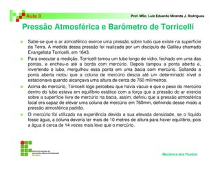 Pressão Atmosférica e Barômetro de Torricelli
Aula 3 Prof. MSc. Luiz Eduardo Miranda J. Rodrigues
Mecânica dos Fluidos
Sabe-se que o ar atmosférico exerce uma pressão sobre tudo que existe na superfície
da Terra. A medida dessa pressão foi realizada por um discípulo de Galileu chamado
Evangelista Torricelli, em 1643.
Para executar a medição, Torricelli tomou um tubo longo de vidro, fechado em uma das
pontas, e encheu-o até a borda com mercúrio. Depois tampou a ponta aberta e,
invertendo o tubo, mergulhou essa ponta em uma bacia com mercúrio. Soltando a
ponta aberta notou que a coluna de mercúrio descia até um determinado nível e
estacionava quando alcançava uma altura de cerca de 760 milímetros.
Acima do mercúrio, Torricelli logo percebeu que havia vácuo e que o peso do mercúrio
dentro do tubo estava em equilíbrio estático com a força que a pressão do ar exercia
sobre a superfície livre de mercúrio na bacia, assim, definiu que a pressão atmosférica
local era capaz de elevar uma coluna de mercúrio em 760mm, definindo desse modo a
pressão atmosférica padrão.
O mercúrio foi utilizado na experiência devido a sua elevada densidade, se o líquido
fosse água, a coluna deveria ter mais de 10 metros de altura para haver equilíbrio, pois
a água é cerca de 14 vezes mais leve que o mercúrio.
 