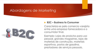 Abordagens de Marketing 
 B2C – Business to Consumer 
Caracteriza-se pelo comercio varejista 
entre uma empresa fornecedora e o 
consumidor final. 
Exemplo: Lojas de produtos para uso 
pessoal, grandes magazines, lojas de 
materiais de construção, materiais 
esportivos, postos de gasolina, 
prestadores de serviços pessoais. 
 