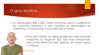 O guru explica... 
 As abordagens B2B e B2C foram cunhadas após o surgimento 
do comercio eletrônico e vem substituir as abordagens do 
marketing 1.0 conhecidas como atacado e varejo. 
Para Seth Godin, os negócios B2B são mais racionais 
enquanto os negócios B2C são mais emocionais. 
Mas a real diferença está, apenas, em quem assina 
o cheque. 
Seth Godin 
