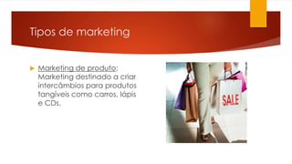 Tipos de marketing 
 Marketing de produto: 
Marketing destinado a criar 
intercâmbios para produtos 
tangíveis como carros, lápis 
e CDs. 
 