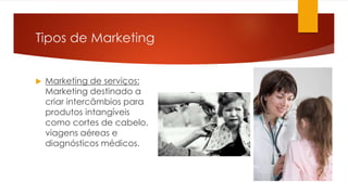 Tipos de Marketing 
 Marketing de serviços: 
Marketing destinado a 
criar intercâmbios para 
produtos intangíveis 
como cortes de cabelo, 
viagens aéreas e 
diagnósticos médicos. 
 