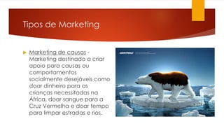 Tipos de Marketing 
 Marketing de causas - 
Marketing destinado a criar 
apoio para causas ou 
comportamentos 
socialmente desejáveis como 
doar dinheiro para as 
crianças necessitadas na 
África, doar sangue para a 
Cruz Vermelha e doar tempo 
para limpar estradas e rios. 
 