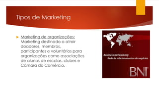 Tipos de Marketing 
 Marketing de organizações: 
Marketing destinado a atrair 
doadores, membros, 
participantes e voluntários para 
organizações como associações 
de alunos de escolas, clubes e 
Câmara do Comércio. 
 