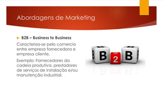 Abordagens de Marketing 
 B2B – Business to Business 
Caracteriza-se pelo comercio 
entre empresa fornecedora e 
empresa cliente. 
Exemplo: Fornecedores da 
cadeia produtiva, prestadores 
de serviços de instalação e/ou 
manutenção industrial. 
 