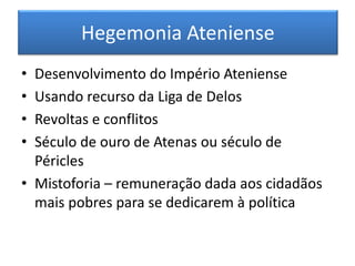 Hegemonia Ateniense 
• Desenvolvimento do Império Ateniense 
• Usando recurso da Liga de Delos 
• Revoltas e conflitos 
• Século de ouro de Atenas ou século de 
Péricles 
• Mistoforia – remuneração dada aos cidadãos 
mais pobres para se dedicarem à política 
 