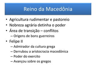 Reino da Macedônia 
• Agricultura rudimentar e pastoreio 
• Nobreza agrária detinha o poder 
• Área de transição – conflitos 
– Origens de bons guerreiros 
• Felipe II 
– Admirador da cultura grega 
– Derrubou a aristocracia macedônica 
– Poder do exercito 
– Avançou sobre os gregos 
 