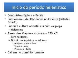 Inicio do período helenístico 
• Conquistou Egito e a Pérsia 
• Fundou mais de 30 cidades no Oriente (cidade- 
Estado) 
• Fundir a cultura oriental e a cultura grega 
– Helenismo 
• Alexandre Magno – morre em 323 a.C. 
– Sem herdeiros 
– Divisão do império macedonico 
• Antígono – Macedônia 
• Seleuco – Ásia 
• Ptolomeu – Egito 
• Caíram no domínio romano 
 