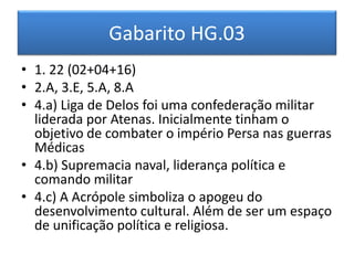 Gabarito HG.03 
• 1. 22 (02+04+16) 
• 2.A, 3.E, 5.A, 8.A 
• 4.a) Liga de Delos foi uma confederação militar 
liderada por Atenas. Inicialmente tinham o 
objetivo de combater o império Persa nas guerras 
Médicas 
• 4.b) Supremacia naval, liderança política e 
comando militar 
• 4.c) A Acrópole simboliza o apogeu do 
desenvolvimento cultural. Além de ser um espaço 
de unificação política e religiosa. 
 