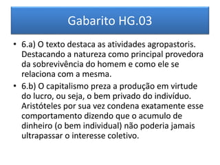 Gabarito HG.03 
• 6.a) O texto destaca as atividades agropastoris. 
Destacando a natureza como principal provedora 
da sobrevivência do homem e como ele se 
relaciona com a mesma. 
• 6.b) O capitalismo preza a produção em virtude 
do lucro, ou seja, o bem privado do indivíduo. 
Aristóteles por sua vez condena exatamente esse 
comportamento dizendo que o acumulo de 
dinheiro (o bem individual) não poderia jamais 
ultrapassar o interesse coletivo. 
 