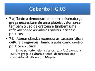 Gabarito HG.03 
• 7.a) Tanto a democracia quanto a dramaturgia 
grega necessitam de uma plateia, valoriza-se 
também o uso da oratória e também uma 
reflexão sobre os valores morais, éticos e 
políticos. 
• 7.b) Atenas clássica expressa as características 
culturais regionais. Tendo a pólis como centro 
político e cutural 
Já no período helenístico existe a fusão entre a 
cultura grega e cultura oriental decorrente das 
conquistas de Alexendre Magno. 
