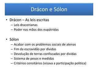 Drácon e Sólon 
• Drácon – As leis escritas 
– Leis draconianas 
– Poder nas mãos dos eupátridas 
• Sólon 
– Acabar com os problemas sociais de atenas 
– Fim da escravidão por dívidas 
– Devolução de terras confiscadas por dividas 
– Sistema de pesos e medidas 
– Critérios censitários (visava a participação política) 
 