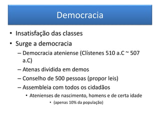 Democracia 
• Insatisfação das classes 
• Surge a democracia 
– Democracia ateniense (Clístenes 510 a.C ~ 507 
a.C) 
– Atenas dividida em demos 
– Conselho de 500 pessoas (propor leis) 
– Assembleia com todos os cidadãos 
• Atenienses de nascimento, homens e de certa idade 
• (apenas 10% da população) 
 