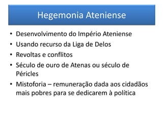Hegemonia Ateniense 
•Desenvolvimento do Império Ateniense 
•Usando recurso da Liga de Delos 
•Revoltas e conflitos 
•Século de ouro de Atenas ou século de Péricles 
•Mistoforia – remuneração dada aos cidadãos mais pobres para se dedicarem à política 
 