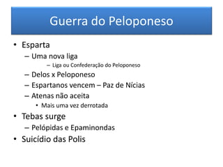 Guerra do Peloponeso 
•Esparta 
–Uma nova liga 
–Liga ou Confederação do Peloponeso 
–Delos x Peloponeso 
–Espartanos vencem – Paz de Nícias 
–Atenas não aceita 
•Mais uma vez derrotada 
•Tebas surge 
–Pelópidas e Epaminondas 
•Suicídio das Polis  