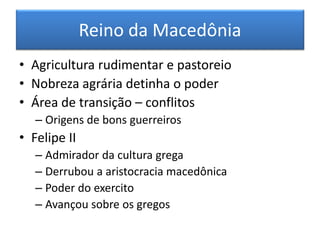 Reino da Macedônia 
•Agricultura rudimentar e pastoreio 
•Nobreza agrária detinha o poder 
•Área de transição – conflitos 
–Origens de bons guerreiros 
•Felipe II 
–Admirador da cultura grega 
–Derrubou a aristocracia macedônica 
–Poder do exercito 
–Avançou sobre os gregos  