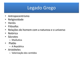 Legado Grego 
•Antropocentrismo 
•Religiosidade 
•Heróis 
•Filósofos 
•Relações do homem com a natureza e o universo 
•Retórica 
•Sócrates 
–Maiêutica 
• Platão 
–A República 
•Aristóteles 
–Valorização dos sentidos  