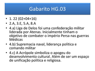Gabarito HG.03 
•1. 22 (02+04+16) 
•2.A, 3.E, 5.A, 8.A 
•4.a) Liga de Delos foi uma confederação militar liderada por Atenas. Inicialmente tinham o objetivo de combater o império Persa nas guerras Médicas 
•4.b) Supremacia naval, liderança política e comando militar 
•4.c) A Acrópole simboliza o apogeu do desenvolvimento cultural. Além de ser um espaço de unificação política e religiosa.  