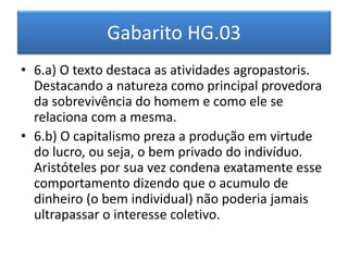 Gabarito HG.03 
•6.a) O texto destaca as atividades agropastoris. Destacando a natureza como principal provedora da sobrevivência do homem e como ele se relaciona com a mesma. 
•6.b) O capitalismo preza a produção em virtude do lucro, ou seja, o bem privado do indivíduo. Aristóteles por sua vez condena exatamente esse comportamento dizendo que o acumulo de dinheiro (o bem individual) não poderia jamais ultrapassar o interesse coletivo.  