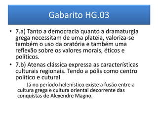 Gabarito HG.03 
•7.a) Tanto a democracia quanto a dramaturgia grega necessitam de uma plateia, valoriza-se também o uso da oratória e também uma reflexão sobre os valores morais, éticos e políticos. 
•7.b) Atenas clássica expressa as características culturais regionais. Tendo a pólis como centro político e cutural 
Já no período helenístico existe a fusão entre a cultura grega e cultura oriental decorrente das conquistas de Alexendre Magno. 