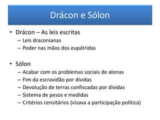 Drácon e Sólon 
•Drácon – As leis escritas 
–Leis draconianas 
–Poder nas mãos dos eupátridas 
•Sólon 
–Acabar com os problemas sociais de atenas 
–Fim da escravidão por dívidas 
–Devolução de terras confiscadas por dividas 
–Sistema de pesos e medidas 
–Critérios censitários (visava a participação política)  