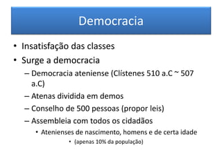 Democracia 
•Insatisfação das classes 
•Surge a democracia 
–Democracia ateniense (Clístenes 510 a.C ~ 507 a.C) 
–Atenas dividida em demos 
–Conselho de 500 pessoas (propor leis) 
–Assembleia com todos os cidadãos 
•Atenienses de nascimento, homens e de certa idade 
•(apenas 10% da população)  