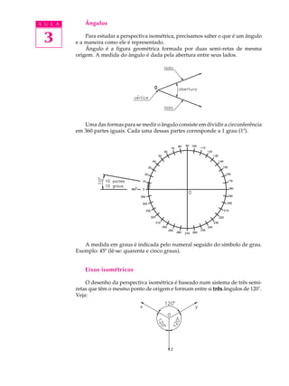 A U L A 
3 
Ângulos 
Para estudar a perspectiva isométrica, precisamos saber o que é um ângulo 
e a maneira como ele é representado. 
Ângulo é a figura geométrica formada por duas semi-retas de mesma 
origem. A medida do ângulo é dada pela abertura entre seus lados. 
Uma das formas para se medir o ângulo consiste em dividir a circunferência 
em 360 partes iguais. Cada uma dessas partes corresponde a 1 grau (1º). 
A medida em graus é indicada pelo numeral seguido do símbolo de grau. 
Exemplo: 45º (lê-se: quarenta e cinco graus). 
Eixos isométricos 
O desenho da perspectiva isométrica é baseado num sistema de três semi-retas 
que têm o mesmo ponto de origem e formam entre si três ângulos de 120°. 
Veja: 
' 
 