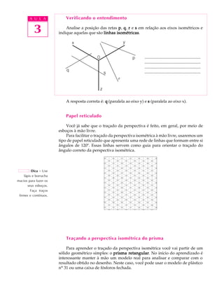 A U L A 
3 
Verificando o entendimento 
Analise a posição das retas p, q, r e s em relação aos eixos isométricos e 
indique aquelas que são linhas isométricas. 
...................................................... 
...................................................... 
...................................................... 
...................................................... 
A resposta correta é: q (paralela ao eixo y) e s (paralela ao eixo x). 
Papel reticulado 
Você já sabe que o traçado da perspectiva é feito, em geral, por meio de 
esboços à mão livre. 
Para facilitar o traçado da perspectiva isométrica à mão livre, usaremos um 
tipo de papel reticulado que apresenta uma rede de linhas que formam entre si 
ângulos de 120º. Essas linhas servem como guia para orientar o traçado do 
ângulo correto da perspectiva isométrica. 
Traçando a perspectiva isométrica do prisma 
Para aprender o traçado da perspectiva isométrica você vai partir de um 
sólido geométrico simples: o prisma retangular. No início do aprendizado é 
interessante manter à mão um modelo real para analisar e comparar com o 
resultado obtido no desenho. Neste caso, você pode usar o modelo de plástico 
nº 31 ou uma caixa de fósforos fechada. 
Dica - Use 
lápis e borracha 
macios para fazer os 
seus esboços. 
Faça traços 
firmes e contínuos. 
 