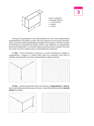 A U L A 
3 
prisma retangular 
dimensões básicas: 
c = comprimento; 
l = largura; 
h = altura 
O traçado da perspectiva será demonstrado em cinco fases apresentadas 
separadamente. Na prática, porém, elas são traçadas em um mesmo desenho. 
Aqui, essas fases estão representadas nas figuras da esquerda. Você deve repetir 
as instruções no reticulado da direita. Assim, você verificará se compreendeu 
bem os procedimentos e, ao mesmo tempo, poderá praticar o traçado. Em cada 
nova fase você deve repetir todos os procedimentos anteriores. 
1ª fase - Trace levemente, à mão livre, os eixos isométricos e indique o 
comprimento, a largura e a altura sobre cada eixo, tomando como base as 
medidas aproximadas do prisma representado na figura anterior. 
2ª fase - A partir dos pontos onde você marcou o comprimento e a altura, 
trace duas linhas isométricas que se cruzam. Assim ficará determinada a face da 
frente do modelo. 
 