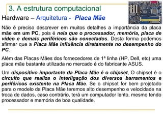 Hardware – Arquitetura - Placa Mãe
Não é preciso descrever em muitos detalhes a importância da placa
mãe em um PC, pois é nela que o processador, memória, placa de
vídeo e demais periféricos são conectados. Desta forma podemos
afirmar que a Placa Mãe influência diretamente no desempenho do
PC.
Além das Placas Mães dos fornecedores de 1ª linha (HP, Dell, etc) uma
placa mãe bastante utilizada no mercado é do fabricante ASUS.
Um dispositivo importante da Placa Mãe é o chipset, O chipset é o
circuito que realiza o interligação dos diversos barramentos e
periféricos existente na Placa Mãe. Se o chipset for bem projetado
para o modelo da Placa Mãe teremos alto desempenho e velocidade na
troca de dados, caso contrário, terá um computador lento, mesmo tendo
processador e memória de boa qualidade.
3. A estrutura computacional
 