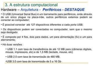 Hardware – Arquitetura - Periféricos - DESTAQUE
• O USB (Universal Serial Bus) é um barramento para periféricos, onde através
de um único plugue na placa-mãe, outros periféricos externos podem se
conectar ao computador;
• É possível conectar até 127 dispositivos diferentes a cada porta USB;
• Os dispositivos podem ser conectados no computador, sem que o mesmo
seja desligado
• É composto por 4 fios, dois para dados, um para alimentação (5v) e um para
aterramento;
• Há duas versões :
• USB 1.1 com taxa de transferência de até 12 MB para (câmeras digitais,
mouse, impressora, etc) e de 1,5 MB (teclado, mouse, etc)
• USB 2.0 com taxa de transmissão de 480 MB.
•USB 3.0 com taxa de transmissão de 5 a 16 Gb
3. A estrutura computacional
 