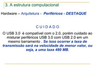 Hardware – Arquitetura - Periféricos - DESTAQUE
C U I D A D O
O USB 3.0 é compatível com o 2.0, porém cuidado ao
misturar periféricos USB 3.0 com USB 2.0 em um
mesmo barramento . Se isso ocorrer a taxa de
transmissão será na velocidade de menor valor, ou
seja, a uma taxa 480 MB.
3. A estrutura computacional
 