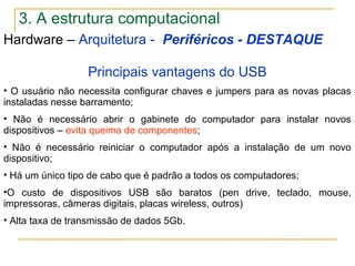 Hardware – Arquitetura - Periféricos - DESTAQUE
Principais vantagens do USB
• O usuário não necessita configurar chaves e jumpers para as novas placas
instaladas nesse barramento;
• Não é necessário abrir o gabinete do computador para instalar novos
dispositivos – evita queima de componentes;
• Não é necessário reiniciar o computador após a instalação de um novo
dispositivo;
• Há um único tipo de cabo que é padrão a todos os computadores;
•O custo de dispositivos USB são baratos (pen drive, teclado, mouse,
impressoras, câmeras digitais, placas wireless, outros)
• Alta taxa de transmissão de dados 5Gb.
3. A estrutura computacional
 