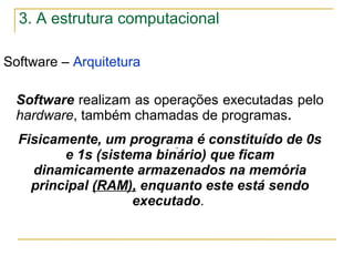 Software – Arquitetura
.
Software realizam as operações executadas pelo
hardware, também chamadas de programas.
Fisicamente, um programa é constituído de 0s
e 1s (sistema binário) que ficam
dinamicamente armazenados na memória
principal (RAM), enquanto este está sendo
executado.
3. A estrutura computacional
 