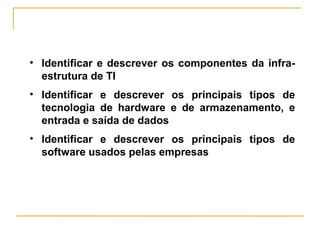 • Identificar e descrever os componentes da infra-
estrutura de TI
• Identificar e descrever os principais tipos de
tecnologia de hardware e de armazenamento, e
entrada e saída de dados
• Identificar e descrever os principais tipos de
software usados pelas empresas
 